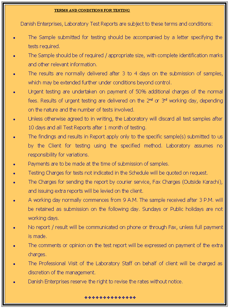 Text Box:                                  TERMS AND CONDITIONS FOR TESTING          Danish Enterprises, Laboratory Test Reports are subject to these terms and conditions: The Sample submitted for testing should be accompanied by a letter specifying the tests required.The Sample should be of required / appropriate size, with complete identification marks and other relevant information.The results are normally delivered after 3 to 4 days on the submission of samples, which may be extended further under conditions beyond control. Urgent testing are undertaken on payment of 50% additional charges of the normal fees. Results of urgent testing are delivered on the 2nd or 3rd working day, depending on the nature and the number of tests involved. Unless otherwise agreed to in writing, the Laboratory will discard all test samples after 10 days and all Test Reports after 1 month of testing.The findings and results in Report apply only to the specific sample(s) submitted to us by the Client for testing using the specified method. Laboratory assumes no responsibility for variations.Payments are to be made at the time of submission of samples.Testing Charges for tests not indicated in the Schedule will be quoted on request.The Charges for sending the report by courier service, Fax Charges (Outside Karachi), and issuing extra reports will be levied on the client.A working day normally commences from 9 A.M. The sample received after 3 P.M. will be retained as submission on the following day. Sundays or Public holidays are not working days.No report / result will be communicated on phone or through Fax, unless full payment is made.The comments or opinion on the test report will be expressed on payment of the extra charges.The Professional Visit of the Laboratory Staff on behalf of client will be charged as discretion of the management.Danish Enterprises reserve the right to revise the rates without notice.       vvvvvvvvvvvvvv