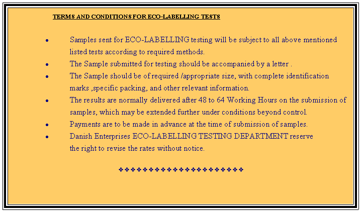 Text Box:                         TERMS AND CONDITIONS FOR ECO-LABELLING TESTS      Samples sent for ECO-LABELLING testing will be subject to all above mentioned listed tests according to required methods.The Sample submitted for testing should be accompanied by a letter .The Sample should be of required /appropriate size, with complete identification marks ,specific packing, and other relevant information.The results are normally delivered after 48 to 64 Working Hours on the submission of samples, which may be extended further under conditions beyond control.Payments are to be made in advance at the time of submission of samples.Danish Enterprises ECO-LABELLING TESTING DEPARTMENT reserve            the right to revise the rates without notice.vvvvvvvvvvvvvvvvvvvvv